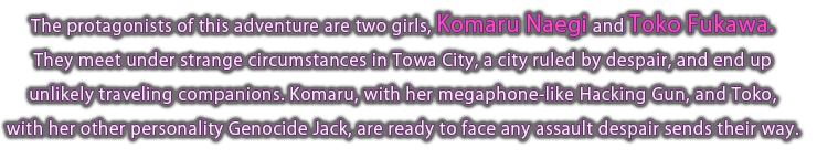 The protagonists of this adventure are two girls, Komaru Naegi and Toko Fukawa. They meet under strange circumstances in Towa City, a city ruled by despair, and end up unlikely traveling companions.  Komaru, with her megaphone-like Hacking Gun, and Toko, with her other personality Genocide Jack, are ready to face any assault despair sends their way.