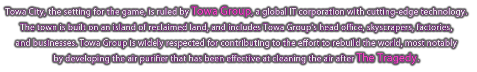 Towa City, the setting for the game, is ruled by Towa Group, a global IT corporation with cutting-edge technology. The town is built on an island of reclaimed land, and includes Towa Group's head office, skyscrapers, factories, and businesses. Towa Group is widely respected for contributing to the effort to rebuild the world, most notably by developing the air purifier that has been effective at cleaning the air after The Tragedy.