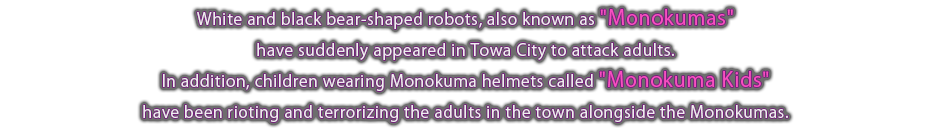 White and black bear-shaped robots, also known as "Monokumas," have suddenly appeared in Towa City to attack adults. In addition, children wearing Monokuma helmets called "Monokuma Kids" have been rioting and terrorizing the adults in the town along with the Monokumas.