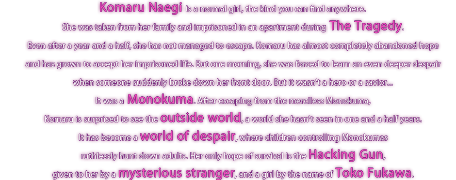 Komaru Naegi is a normal girl, the kind you can find anywhere. 
She was taken from her family and imprisoned in an apartment during The Tragedy. Even after a year and a half, she has not managed to escape.
Komaru has almost completely abandoned hope and has grown to accept her imprisoned life. But one morning, she was forced to learn an even deeper despair when someone suddenly breaks down her front door. But it wasn't a hero or a savior... It was a Monokuma.
After escaping from the merciless Monokuma, Komaru is surprised to see the outside world, a world she hasn't seen in one and a half years.
It has become a world of despair, where children controlling Monokumas ruthlessly hunt down adults. Her only hope of survival is the Hacking Gun, given to her by a mysterious stranger, and a girl by the name of Toko Fukawa.