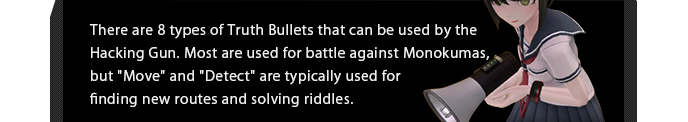 There are 8 types of Truth Bullets that can be used by the Hacking Gun. Most are used for battle against Monokumas, but "Move" and "Detect" are typically used for finding new routes and solving riddles.