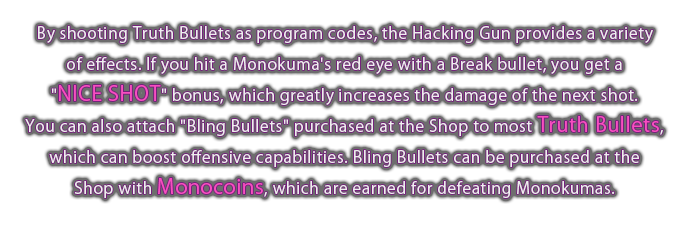 By shooting Truth Bullets as program codes, the Hacking Gun provides a variety of effects. 
If you hit a Monokuma's red eye with a Break bullet, you get a "NICE SHOT" bonus, which greatly increases the damage of the next shot.
You can also attach "Bling Bullets" purchased at the Shop to most Truth Bullets, which can boost offensive capabilities.
Bling Bullets can be purchased at the Shop with Monocoins, which are earned for defeating Monokumas.