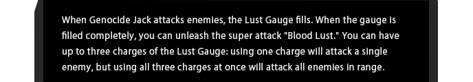 When Genocide Jack attacks enemies, the Lust Gauge fills. When the gauge is filled completely, you can unleash the super attack "Blood Lust." You can have up to three charges of the Lust Gauge: using one charge will attack a single enemy, but using all three charges at once will attack all enemies in range.