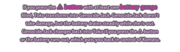 If you press the △ button with at least one battery gauge filled, Toko transforms into Genocide Jack. Genocide Jack doesn't take damage, but the battery drains steadily while she is out. Genocide Jack changes back into Toko if you press the △ button or the battery runs out, which puts you back in control of Komaru.