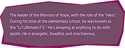 The leader of the Warriors of Hope, with the role of the "Hero."
During his time at the elementary school, he was known as the "Li'l Ultimate P.E." He's amazing at anything to do with sports. He is energetic, boastful, and mischievous.