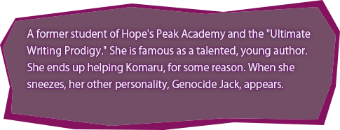 A former student of Hope's Peak Academy and the "Ultimate Writing Prodigy." She is famous as a talented, young author.
She ends up helping Komaru, for some reason. When she sneezes, her other personality, Genocide Jack, appears.