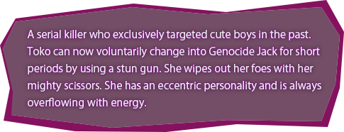 A serial killer who exclusively targeted cute boys in the past. Toko can now voluntarily change into Genocide Jack for short periods by using a stun gun. She wipes out her foes with her mighty scissors. She has an eccentric personality and is always overflowing with energy.