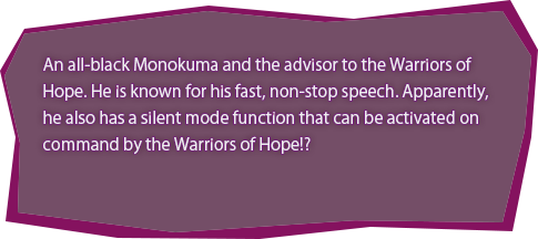 An all-black Monokuma and the advisor to the Warriors of Hope. He is known for his fast, non-stop speech. Apparently, he also has a silent mode function that can be activated on command by the Warriors of Hope!?