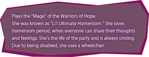 Plays the &quotMage" of the Warriors of Hope.
She was known as "Li'l Ultimate Homeroom." She loves homeroom period, when everyone can share their thoughts and feelings. She's the life of the party and is always smiling. Due to being disabled, she uses a wheelchair.