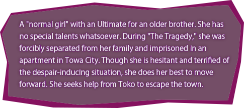 A "normal girl" with an Ultimate for an older brother. She has no special talents whatsoever. During "The Tragedy," she was forcibly separated from her family and imprisoned in an apartment in Towa City. Though she is hesitant and terrified of the despair-inducing situation, she does her best to move forward. She seeks help from Toko to escape the town.