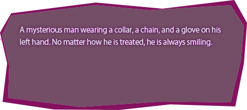 A mysterious man wearing a collar, a chain, and a glove on his left hand. No matter how he is treated, he is always smiling.
