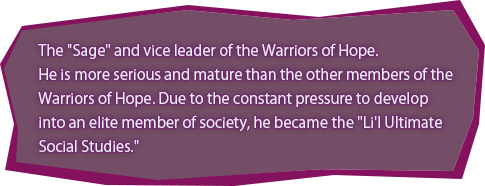 Warrior of Hope（Sage） Nagisa Shingetsu / The "Sage" and vice leader of the Warriors of Hope.
He is more serious and mature than the other members of the Warriors of Hope. Due to the constant pressure to develop into an elite member of society, he became the "Li'l Ultimate Social Studies."