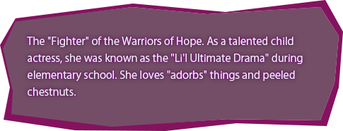 The "Fighter" of the Warriors of Hope. As a talented child actress, she was known as the "Li'l Ultimate Drama" during elementary school. She loves "adorbs" things and unpeeled chestnuts.